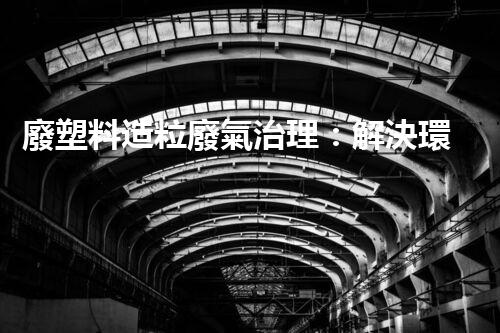 廢塑料造粒廢氣治理：解決環(huán)境之困，拯救地球前途？